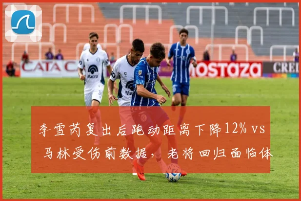 李雪芮复出后跑动距离下降12% vs 马林受伤前数据,老将回归面临体能天花板