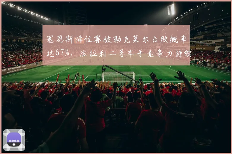 塞恩斯排位赛被勒克莱尔击败概率达67%,法拉利二号车手竞争力持续下滑