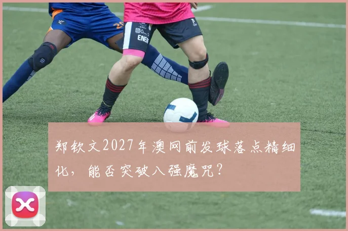 郑钦文2027年澳网前发球落点精细化,能否突破八强魔咒?