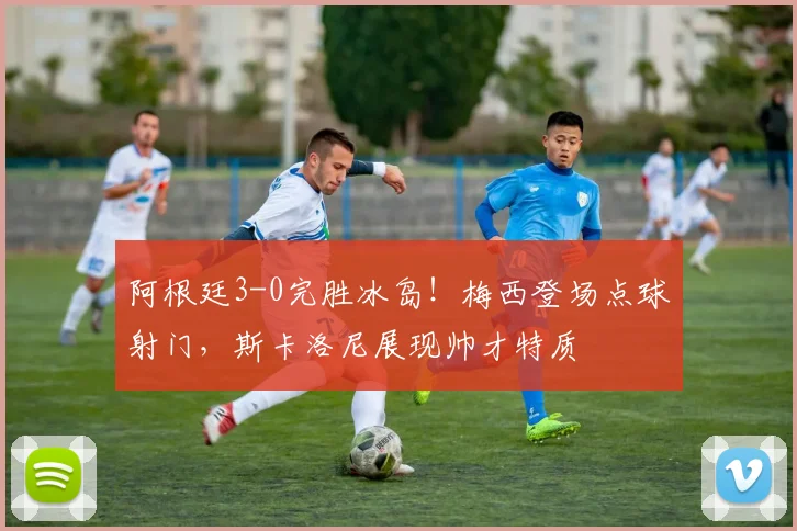 阿根廷3-0完胜冰岛!梅西登场点球射门,斯卡洛尼展现帅才特质