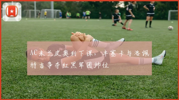 AC米兰皮奥利下课,丰塞卡与洛佩特吉争夺红黑军团帅位